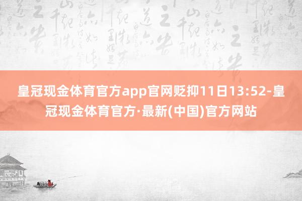 皇冠现金体育官方app官网贬抑11日13:52-皇冠现金体育官方·最新(中国)官方网站