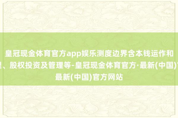 皇冠现金体育官方app娱乐测度边界含本钱运作和金钱管理、股权投资及管理等-皇冠现金体育官方·最新(中国)官方网站