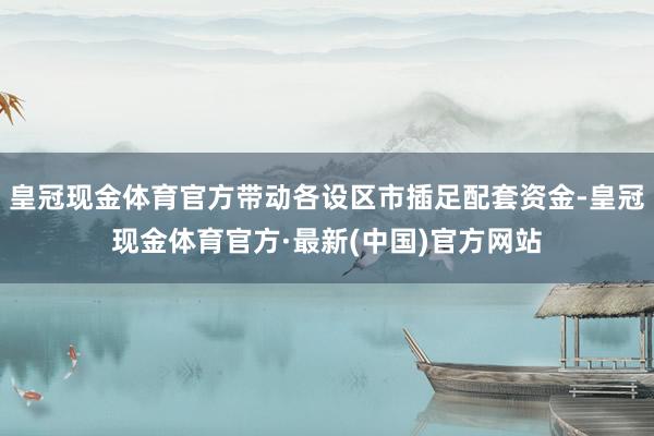 皇冠现金体育官方带动各设区市插足配套资金-皇冠现金体育官方·最新(中国)官方网站