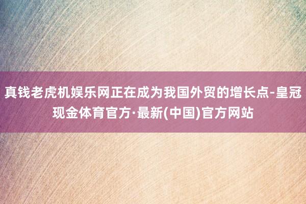 真钱老虎机娱乐网正在成为我国外贸的增长点-皇冠现金体育官方·最新(中国)官方网站