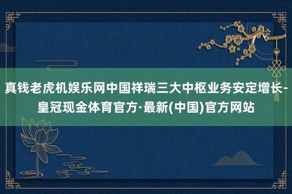 真钱老虎机娱乐网中国祥瑞三大中枢业务安定增长-皇冠现金体育官方·最新(中国)官方网站